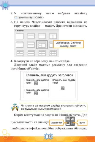 138
2. У контекстному меню вибрати вказівку
.
3. На панелі Властивості навести вказівник на
структуру слайда — макет. Прочитати підказку.
Заголовок, 2 блоки
вмісту, вміст
4. Клацнути на обраному макеті слайда.
Доданий слайд матиме розмітку для введення
потрібних об’єктів.
Чи можна за макетом слайда визначити об’єкти,
які будуть на ньому розміщені?
Окрім тексту можна додавати й інші об’єкти. Для
цього клацають на значку: звукмалюнок
і вибирають з файла потрібне зображення або звук.
 