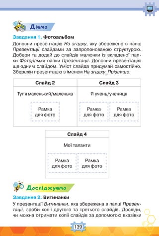 139
Дic-мо
Завдання 1. Фотоальбом
Доповни презентацію На згадку, яку збережено в папці
Презентації слайдами за запропонованою структурою.
Добери та додай до слайдів малюнки із вкладеної пап-
ки Фоторамки папки Презентації. Доповни презентацію
ще одним слайдом. Уміст слайда придумай самостійно.
Збережи презентацію з іменем На згадку_Прізвище.
Слайд 2 Слайд 3
Тут я маленький/маленька
Рамка
для фото
Я учень/учениця
Рамка
для фото
Рамка
для фото
Слайд 4
Мої таланти
Рамка
для фото
Рамка
для фото
Дослiджуc-мо
Завдання 2. Витинанки
У презентації Витинанки, яка збережена в папці Презен-
тації, зроби копії другого та третього слайдів. Досліди,
чи можна отримати копії слайдів за допомогою вказівки
 