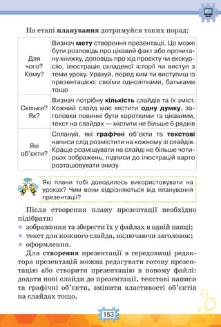 153
На етапі планування дотримуйся таких порад:
Для
чого?
Кому?
Визнач мету створення презентації. Це може
бути розповідь про цікавий факт або прочита-
ну книжку, доповідь про хід проєкту чи екскур-
сію, ілюстрація складеної історії чи виступ з
теми уроку. Урахуй, перед ким ти виступиш із
презентацією: своїми однолітками, батьками
тощо
Скільки?
Як?
Визнач потрібну кількість слайдів та їх зміст.
Кожний слайд має містити одну думку, за-
головки повинні бути короткими та цікавими,
текст на слайдах — містити не більше 6 рядків
Які
об’єкти?
Сплануй, які графічні об’єкти та текстові
написи слід розмістити на кожному зі слайдів.
Краще розміщувати на слайді не більше чоти-
рьох зображень, підписи до ілюстрацій варто
розташовувати знизу
Які плани тобі доводилось використовувати на
уроках? Чим вони відрізняються від планування
презентації?
Після створення плану презентації необхідно
підібрати:
 зображення та зберегти їх у файлах в одній папці;
 текст для кожного слайда, включаючи заголовок;
 оформлення.
Для створення презентації в середовищі редак-
тора презентацій можна редагувати готову презен-
тацію або створити презентацію в новому файлі:
додати нові слайди до презентації, текстові написи
та графічні об’єкти, змінити властивості об’єктів
на слайдах тощо.
 