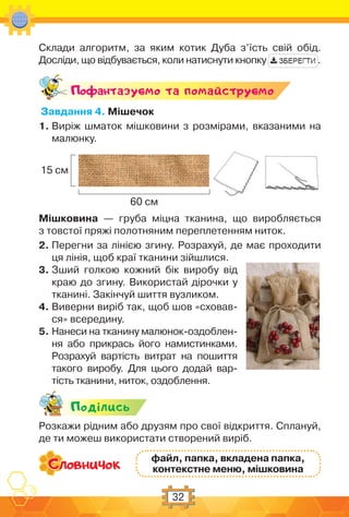 32
Склади алгоритм, за яким котик Дуба з’їсть свій обід.
Досліди, що відбувається, коли натиснути кнопку .
Поф антазуc-мо та помайструc-мо
Завдання 4. Мішечок
1. Виріж шматок мішковини з розмірами, вказаними на
малюнку.
15 см
60 см
Мішковина — груба міцна тканина, що виробляється
з товстої пряжі полотняним переплетенням ниток.
2. Перегни за лінією згину. Розрахуй, де має проходити
ця лінія, щоб краї тканини зійшлися.
3. Зший голкою кожний бік виробу від
краю до згину. Використай дірочки у
тканині. Закінчуй шиття вузликом.
4. Виверни виріб так, щоб шов «сховав-
ся» всередину.
5. Нанеси на тканину малюнок-оздоблен-
ня або прикрась його намистинками.
Розрахуй вартість витрат на пошиття
такого виробу. Для цього додай вар-
тість тканини, ниток, оздоблення.
Подiлись
Розкажи рідним або друзям про свої відкриття. Сплануй,
де ти можеш використати створений виріб.
файл, папка, вкладена папка,
контекстне меню, мішковина
 