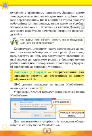 40
рухатись у зворотному напрямку. Завдяки цьому
заощаджується час на відкривання сторінок, які
вже переглядались. Іноді виникає потреба оновити
вебсторінку , наприклад, якщо довго не відобра-
жаються малюнки. Натискання кнопки Додому
дає змогу перейти до початкової сторінки перегля-
ду сайта.
Які відомі тобі об’єкти містить вікно браузера?
Для чого вони призначені?
Користувачі інтернету часто звертаються до од-
них і тих само вебсторінок кілька разів. Для швид-
кого доступу до них, без додаткового введення їх-
ньої адреси до адресного рядка, у браузері можна
робити закладки. Використання закладок у браузе-
рі аналогічне до закладок у книжці.
Закладка у браузері — гіперпосилання для
швидкого доступу до вебсторінок зі списку
обраних сайтів.
Щоб додати закладку до папки Уподобання,
натискують значок .
У браузері Internet Explorer відкривається папка
Уподобання.
Зручна назва
Можна створювати
папки
Для завантаження сторінки із закладки обира-
ють її зі списку меню Уподобання.
 