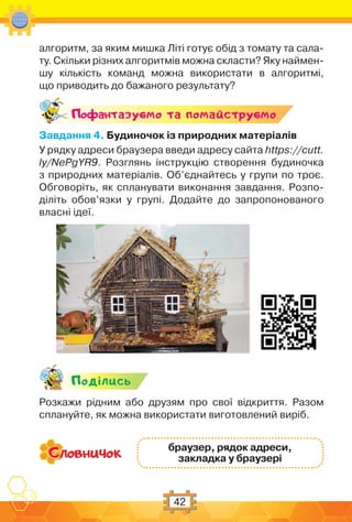 42
алгоритм, за яким мишка Літі готує обід з томату та сала-
ту. Скільки різних алгоритмів можна скласти? Яку наймен-
шу кількість команд можна використати в алгоритмі,
що приводить до бажаного результату?
Поф антазуc-мо та помайструc-мо
Завдання 4. Будиночок із природних матеріалів
У рядку адреси браузера введи адресу сайта https://cutt.
ly/NePgYR9. Розглянь інструкцію створення будиночка
з природних матеріалів. Об’єднайтесь у групи по троє.
Обговоріть, як спланувати виконання завдання. Розпо-
діліть обов’язки у групі. Додайте до запропонованого
власні ідеї.
Подiлись
Розкажи рідним або друзям про свої відкриття. Разом
сплануйте, як можна використати виготовлений виріб.
браузер, рядок адреси,
закладка у браузері
 