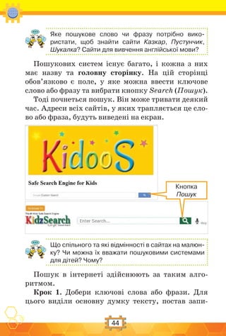 44
Яке пошукове слово чи фразу потрібно вико-
ристати, щоб знайти сайти Казкар, Пустунчик,
Шукалка? Сайти для вивчення англійської мови?
Пошукових систем існує багато, і кожна з них
має назву та головну сторінку. На цій сторінці
обов’язково є поле, у яке можна ввести ключове
слово або фразу та вибрати кнопку Search (Пошук).
Тоді почнеться пошук. Він може тривати деякий
час. Адреси всіх сайтів, у яких трапляється це сло-
во або фраза, будуть виведені на екран.
Що спільного та які відмінності в сайтах на малюн-
ку? Чи можна їх вважати пошуковими системами
для дітей? Чому?
Пошук в інтернеті здійснюють за таким алго-
ритмом.
Крок 1. Добери ключові слова або фрази. Для
цього виділи основну думку тексту, постав запи-
Кнопка
Пошук
 
