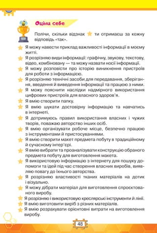 48
Полічи, скільки відзнак ти отримаєш за кожну
відповідь «так».
Оцiни себе
Я можу навести приклад важливості інформації в моєму
житті.
Я розрізняю види інформації: графічну, звукову, текстову,
відео, комбіновану — та можу назвати носії інформації.
Я можу розповісти про історію виникнення пристроїв
для роботи з інформацією.
Я розрізняю технічні засоби для передавання, зберіган-
ня, введення й виведення інформації та працюю з ними.
Я можу пояснити наслідки надмірного використання
цифрових пристроїв для власного здоров’я.
Я вмію створити папку.
Я вмію шукати достовірну інформацію та навчатись
в інтернеті.
Я дотримуюсь правил використання власних і чужих
творів, поважаю авторство інших осіб.
Я вмію організувати робоче місце, безпечно працюю
з інструментами й пристосуваннями.
Я вмію створити макет предмета побуту в традиційному
й сучасному інтер’єрі.
Я вмію вибрати та проаналізувати конструкцію обраного
предмета побуту для виготовлення макета.
Я використовую інформацію з інтернету для пошуку до-
помоги та ідей під час створення власних виробів, вияв-
ляю повагу до їхнього авторства.
Я розрізняю властивості тканих матеріалів на дотик
і візуально.
Я можу дібрати матеріал для виготовлення спроєктова-
ного виробу.
Я розрізняю і використовую креслярські інструменти й лінії.
Я вмію виготовити виріб з різних матеріалів.
Я вмію розрахувати орієнтовні витрати на виготовлення
виробу.
 