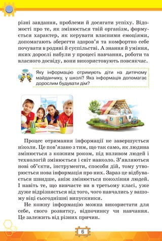 6
різні завдання, проблеми й досягати успіху. Відо-
мості про те, як змінюється твій організм, форму-
ється характер, як керувати власними емоціями,
допомагають зберегти здоров’я та комфортно себе
почувати в родині й суспільстві. А знання й уміння,
яких дорослі набули у процесі навчання, роботи та
власного досвіду, вони використовують повсякчас.
Яку інформацію отримують діти на дитячому
майданчику, у школі? Яка інформація допомагає
дорослим будувати дім?
Процес отримання інформації не завершується
ніколи. Це пов’язано з тим, що так само, як людина
змінюється з кожним роком, під впливом людей і
технологій змінюється і світ навколо. З’являються
нові об’єкти, інструменти, способи дій, тому утво-
рюється нова інформація про них. Зараз це відбува-
ється швидше, аніж змінюється покоління людей.
І навіть те, що вивчаєте ви в третьому класі, уже
дуже відрізняється від того, чого навчались у вашо-
му віці сьогоднішні випускники.
Не кожну інформацію можна використати для
себе, свого розвитку, відпочинку чи навчання.
Це залежить від різних причин.
 