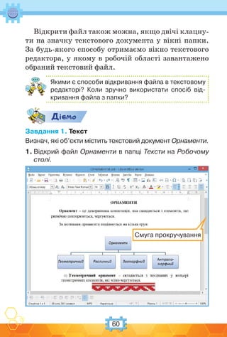 60
Відкрити файл також можна, якщо двічі клацну-
ти на значку текстового документа у вікні папки.
За будь-якого способу отримаємо вікно текстового
редактора, у якому в робочій області завантажено
обраний текстовий файл.
Якими є способи відкривання файла в текстовому
редакторі? Коли зручно використати спосіб від-
кривання файла з папки?
Дic-мо
Завдання 1. Текст
Визнач, які об’єкти містить текстовий документ Орнаменти.
1. Відкрий файл Орнаменти в папці Тексти на Робочому
столі.
Смуга прокручування
 