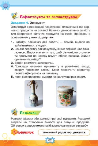 62
Поф антазуc-мо та помайструc-мо
Завдання 4. Орнамент
Змайструй з порожньої пластикової пляшечки з-під хар-
чових продуктів чи скляної баночки декоративну ємність
для зберігання сипучих продуктів на кухні. Прикрась її
орнаментом у техніці декупаж.
1. Підготуй пляшечку для роботи — помий, видали всі
зайві етикетки, висуши.
2. Візьми серветку для декупажу, зніми верхній шар з ма-
люнком. Виріж малюнки так, щоб рівномірно отрима-
ти орнамент по центру всього обідка пляшки. Який з
орнаментів вийде?
3. Зроби розмітку на пляшечці.
4. Приклади елемент орнаменту в розмічене місце,
зверху промасти клеєм. Клей просочить серветку,
і вона зафіксується на пляшечці.
5. Коли все просохне, змасти пляшечку ще раз клеєм.
Подiлись
Розкажи рідним або друзям про свої відкриття. Розрахуй
витрати на створення ємності для сипучих продуктів.
Обговори з дорослими спосіб застосування свого виробу.
текстовий редактор, декупаж
 