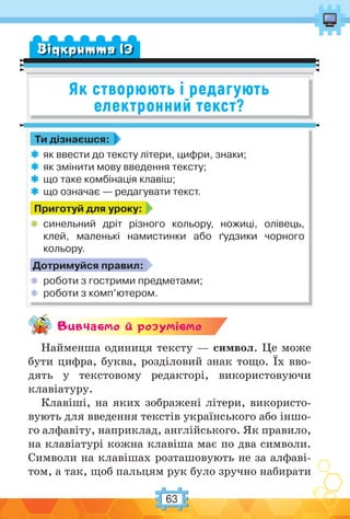 63
Як створюють і редагують
електронний текст?
Вiдкриття 13
Ти дізнаєшся:
 як ввести до тексту літери, цифри, знаки;
 як змінити мову введення тексту;
 що таке комбінація клавіш;
 що означає — редагувати текст.
Приготуй для уроку:
 синельний дріт різного кольору, ножиці, олівець,
клей, маленькі намистинки або ґудзики чорного
кольору.
Дотримуйся правил:
 роботи з гострими предметами;
 роботи з комп’ютером.
Вивчаc-мо й розумic-мо
Найменша одиниця тексту — символ. Це може
бути цифра, буква, розділовий знак тощо. Їх вво-
дять у текстовому редакторі, використовуючи
клавіатуру.
Клавіші, на яких зображені літери, використо-
вують для введення текстів українського або іншо-
го алфавіту, наприклад, англійського. Як правило,
на клавіатурі кожна клавіша має по два символи.
Символи на клавішах розташовують не за алфаві-
том, а так, щоб пальцям рук було зручно набирати
 