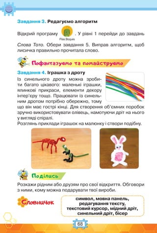 68
Завдання 3. Редагуємо алгоритм
Відкрий програму
Pilas Bloques
. У рівні 1 перейди до завдань
Слова Тото. Обери завдання 5. Виправ алгоритм, щоб
лисичка правильно прочитала слово.
Поф антазуc-мо та помайструc-мо
Завдання 4. Іграшка з дроту
Із синельного дроту можна зроби-
ти багато цікавого: маленькі іграшки,
ялинкові прикраси, елементи декору
інтер’єру тощо. Працювати із синель-
ним дротом потрібно обережно, тому
що він має гострі кінці. Для створення об’ємних поробок
зручно використовувати олівець, намотуючи дріт на нього
у вигляді спіралі.
Розглянь приклади іграшок на малюнку і створи подібну.
Подiлись
Розкажи рідним або друзям про свої відкриття. Обговори
з ними, кому можна подарувати твої вироби.
символ, мовна панель,
редагування тексту,
текстовий курсор, мідний дріт,
синельний дріт, бісер
 