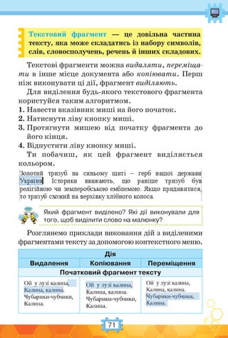 71
Текстовий фрагмент — це довільна частина
тексту, яка може складатись із набору символів,
слів, словосполучень, речень й інших складових.
Текстові фрагменти можна видаляти, переміща-
ти в інше місце документа або копіювати. Перш
ніж виконувати ці дії, фрагмент виділяють.
Для виділення будь-якого текстового фрагмента
користуйся таким алгоритмом.
1. Навести вказівник миші на його початок.
2. Натиснути ліву кнопку миші.
3. Протягнути мишею від початку фрагмента до
його кінця.
4. Відпустити ліву кнопку миші.
Ти побачиш, як цей фрагмент виділяється
кольором.
Який фрагмент виділено? Які дії виконували для
того, щоб виділити слово на малюнку?
Розглянемо приклади виконання дій з виділеними
фрагментамитекстузадопомогоюконтекстногоменю.
Дія
Видалення Копіювання Переміщення
Початковий фрагмент тексту
 