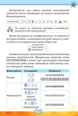 75
Інструменти для зміни значень властивостей
символів тексту розміщені на панелі інструментів
Форматування.
Чи можна за зовнішнім виглядом інструментів
визначити їхнє призначення?
Якщо ця панель не відображається, то вивести її
на екран можна, клацнувши на назві панелі у спис-
ку Панелі інструментів меню Перегляд.
Символи можуть мати різний вигляд залежно від
значень властивостей. Наприклад, виділене слово
ОГОЛОШЕННЯ в тексті про організацію виставки
учнівських робіт може змінювати свій вигляд так,
як показано в таблиці.
Властивість Інструмент Результат
Розмір
ОГОЛОШЕННЯ
ОГОЛОШЕННЯ
Накреслення
Напівжирний
ОГОЛОШЕННЯ
Курсив
(похилий)
ОГОЛОШЕННЯ
Підкреслений
ОГОЛОШЕННЯ
 