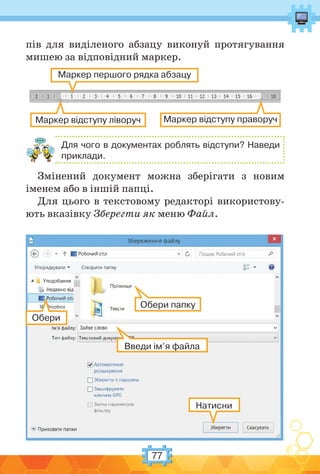 77
пів для виділеного абзацу виконуй протягування
мишею за відповідний маркер.
Маркер першого рядка абзацу
Маркер відступу ліворуч Маркер відступу праворуч
Для чого в документах роблять відступи? Наведи
приклади.
Змінений документ можна зберігати з новим
іменем або в іншій папці.
Для цього в текстовому редакторі використову-
ють вказівку Зберегти як меню Файл.
Натисни
Обери
Обери папку
Введи ім’я файла
 