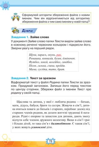78
Сформулюй алгоритм збереження файла з новим
іменем. Чим він відрізнятиметься від алгоритму
збереження файла з тим само іменем у новій папці?
Дic-мо
Завдання 1. Зайве слово
У документі Зайве слово папки Тексти виділи зайве слово
в кожному реченні червоним кольором і підкресли його.
Зверни увагу на перший рядок.
Завдання 2. Текст за зразком
Відформатуй текст у файлі Родина папки Тексти за зраз-
ком. Придумай заголовок. Запиши його перед текстом
по центру сторінки. Збережи файл з іменем Текст про
родину у своїй папці.
Щаслива та дитина, у якої є любляча родина — батько,
мати, дідусь, бабуся, брати та сестри. Живучи в сім’ї, дити-
на вчиться поваги до батьків і старших, переймає досвід від
старших членів родини, як долати життєві труднощі й нега-
разди. Рідні є опорою та захистом для дитини, дають змогу
відчути себе членом дружного колективу Якщо в сім’ї троє
і більше дітей, то така сім’я є багатодітною. Є також сім’ї,
у яких живуть усиновлені діти.
Щука, карась, окунь, рак.
Ромашка, конвалія, бузок, дзвіночок.
Футбол, хокей, волейбол, гандбол.
Пісок, галька, глина, крейда.
Мама, сусідка, тато, брат.
 