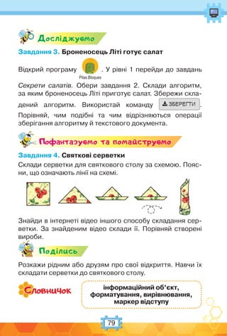 79
Дослiджуc-мо
Завдання 3. Броненосець Літі готує салат
Відкрий програму
Pilas Bloques
. У рівні 1 перейди до завдань
Секрети салатів. Обери завдання 2. Склади алгоритм,
за яким броненосець Літі приготує салат. Збережи скла-
дений алгоритм. Використай команду .
Порівняй, чим подібні та чим відрізняються операції
зберігання алгоритму й текстового документа.
Поф антазуc-мо та помайструc-мо
Завдання 4. Святкові серветки
Склади серветки для святкового столу за схемою. Пояс-
ни, що означають лінії на схемі.
Знайди в інтернеті відео іншого способу складання сер-
ветки. За знайденим відео склади її. Порівняй створені
вироби.
Подiлись
Розкажи рідним або друзям про свої відкриття. Навчи їх
складати серветки до святкового столу.
інформаційний об’єкт,
форматування, вирівнювання,
маркер відступу
 