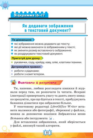 80
Як додавати зображення
в текстовий документ?
Вiдкриття 16–17
Ти дізнаєшся:
 які зображення можна додавати до тексту;
 які дії можна виконати із зображенням у тексті;
 як змінити розмір вставленого зображення;
 як роздрукувати текстовий документ.
Приготуй для уроку:
 рукавички, соду, крейду, каву, олію, клаптики тканини.
Дотримуйся правил:
 роботи з рідинами;
 роботи з комп’ютером.
Вивчаc-мо й розумic-мо
Ти, напевне, любиш розглядати книжки й жур-
нали перед тим, як розпочати їх читати. Яскраві
ілюстрації привертають увагу та дають змогу швид-
ко зрозуміти, про що йдеться в тексті, пробуджують
бажання дізнатися про зображене більше.
У текстовому редакторі LibreOffice Writer вста-
вити малюнки або фотографії, збережені у файлах,
можна за допомогою вказівки Зображення меню
Вставка або інструмента .
Для вставлення зображення, який зберігається
у файлі, виконуй такий алгоритм.
 