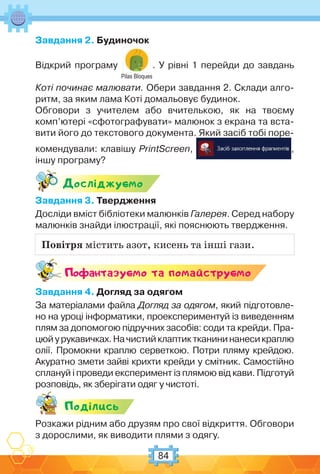 84
Завдання 2. Будиночок
Відкрий програму
Pilas Bloques
. У рівні 1 перейди до завдань
Коті починає малювати. Обери завдання 2. Склади алго-
ритм, за яким лама Коті домальовує будинок.
Обговори з учителем або вчителькою, як на твоєму
комп’ютері «сфотографувати» малюнок з екрана та вста-
вити його до текстового документа. Який засіб тобі поре-
комендували: клавішу PrintScreen, ,
іншу програму?
Дослiджуc-мо
Завдання 3. Твердження
Досліди вміст бібліотеки малюнків Галерея. Серед набору
малюнків знайди ілюстрації, які пояснюють твердження.
Поф антазуc-мо та помайструc-мо
Завдання 4. Догляд за одягом
За матеріалами файла Догляд за одягом, який підготовле-
но на уроці інформатики, проекспериментуй із виведенням
плям за допомогою підручних засобів: соди та крейди. Пра-
цюйурукавичках.Начистийклаптиктканининанесикраплю
олії. Промокни краплю серветкою. Потри пляму крейдою.
Акуратно змети зайві крихти крейди у смітник. Самостійно
сплануй і проведи експеримент із плямою від кави. Підготуй
розповідь, як зберігати одяг у чистоті.
Подiлись
Розкажи рідним або друзям про свої відкриття. Обговори
з дорослими, як виводити плями з одягу.
Повітря містить азот, кисень та інші гази.
 