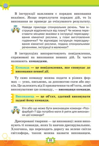 88
В інструкції важливим є порядок виконання
вказівок. Якщо переплутати порядок дій, то їх
виконання не приведе до очікуваного результату.
Наведи приклади спонукальних речень. Чим ін-
струкція відрізняється від плану? Чи можна пере-
ставити місцями вказівки в інструкції пересаджу-
вання кімнатної рослини, у плані виготовлення
годівнички? Чи відповідає інструкція пересаджу-
вання кімнатної рослини, подана спонукальними
реченнями, інструкції в малюнках?
В інструкціях використовують повідомлення,
спрямовані на виконання певних дій. Їх часто
називають командами.
Команда — це повідомлення, яке спонукає до
виконання певної дії.
Ту само команду можна подати в різних фор-
мах — усно, письмово, за допомогою схем або зву-
ків. Це залежить від її призначення та об’єкта, який
виконуватиме цю команду, — виконавця команди.
Виконавець — це об’єкт, здатний виконувати
задані йому команди.
Хто або що може бути виконавцем команди «Роз-
фарбуй!»? Що потрібно мати й уміти для виконан-
ня цієї команди?
Дресировані тварини — це виконавці: вони вико-
нують ті команди, яких їх навчив дресирувальник.
Хлопчика, що переходить дорогу на зелене світло
світлофора, також можна назвати виконавцем.
 