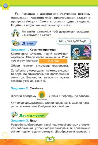 94
Усі команди в алгоритмах годування котика,
малювання, читання слів, приготування салату в
програмі Розумні блоки слідували одна за одною.
Подібні алгоритми мають назву лінійні.
Які лінійні алгоритми тобі доводилося складати
й виконувати в школі?
Дic-мо
Завдання 1. Космічні пригоди
Космонавти шукають новий космічний
корабель. Обери свого виконавця. Роз-
почни гру кнопкою .
Обери «свого» виконавця-космонавта.
Ознайомся з командами, які може викона-
ти обраний виконавець для проходження
рівня гри. Визнач, які алгоритми можна
скласти у грі до рівня 5.
Завдання 2. Смайлик
Відкрий програму
Pilas Bloques
. У рівні 1 перейди до завдань
Коті починає малювати. Обери завдання 4. Склади алго-
ритм, за яким лама Коті домалює смайлик.
Дослiджуc-мо
Завдання 3. Дудл
Розробники Google для своєї пошукової системи створю-
ють зображення, у тому числі й анімовані, які присвячено
різним подіям і відомим людям. Ці зображення називають
https://bit.ly/347vqKJ
 