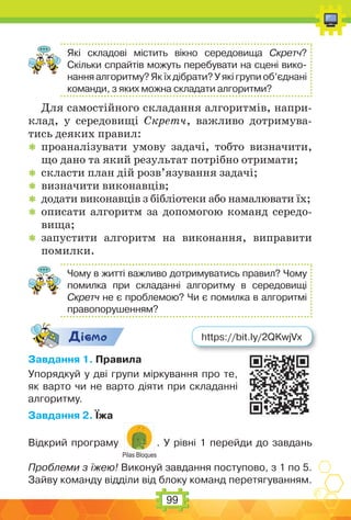 99
Які складові містить вікно середовища Скретч?
Скільки спрайтів можуть перебувати на сцені вико-
нання алгоритму? Як їх дібрати? У які групи об’єднані
команди, з яких можна складати алгоритми?
Для самостійного складання алгоритмів, напри-
клад, у середовищі Скретч, важливо дотримува-
тись деяких правил:
 проаналізувати умову задачі, тобто визначити,
що дано та який результат потрібно отримати;
 скласти план дій розв’язування задачі;
 визначити виконавців;
 додати виконавців з бібліотеки або намалювати їх;
 описати алгоритм за допомогою команд середо-
вища;
 запустити алгоритм на виконання, виправити
помилки.
Чому в житті важливо дотримуватись правил? Чому
помилка при складанні алгоритму в середовищі
Скретч не є проблемою? Чи є помилка в алгоритмі
правопорушенням?
Дic-мо
Завдання 1. Правила
Упорядкуй у дві групи міркування про те,
як варто чи не варто діяти при складанні
алгоритму.
Завдання 2. Їжа
Відкрий програму
Pilas Bloques
. У рівні 1 перейди до завдань
Проблеми з їжею! Виконуй завдання поступово, з 1 по 5.
Зайву команду відділи від блоку команд перетягуванням.
https://bit.ly/2QKwjVx
 
