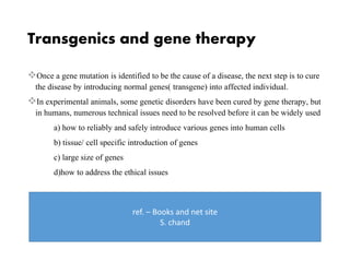 Transgenics and gene therapy
Once a gene mutation is identified to be the cause of a disease, the next step is to cure
the disease by introducing normal genes( transgene) into affected individual.
In experimental animals, some genetic disorders have been cured by gene therapy, but
in humans, numerous technical issues need to be resolved before it can be widely used
a) how to reliably and safely introduce various genes into human cells
b) tissue/ cell specific introduction of genes
c) large size of genes
d)how to address the ethical issues
ref. – Books and net site
S. chand
 