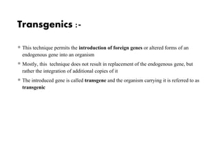 Transgenics :-
 This technique permits the introduction of foreign genes or altered forms of an
endogenous gene into an organism
 Mostly, this technique does not result in replacement of the endogenous gene, but
rather the integration of additional copies of it
 The introduced gene is called transgene and the organism carrying it is referred to as
transgenic
 