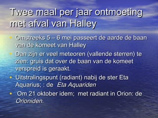 Twee maal per jaar ontmoetingTwee maal per jaar ontmoeting
met afval van Halleymet afval van Halley
• Omstreeks 5 – 6 mei passeert de aarde de baanOmstreeks 5 – 6 mei passeert de aarde de baan
van de komeet van Halleyvan de komeet van Halley
• Dan zijn er veel meteoren (vallende sterren) teDan zijn er veel meteoren (vallende sterren) te
zien: gruis dat over de baan van de komeetzien: gruis dat over de baan van de komeet
verspreid is geraakt.verspreid is geraakt.
• Uitstralingspunt (radiant) nabij de ster EtaUitstralingspunt (radiant) nabij de ster Eta
Aquarius; : deAquarius; : de Eta AquaridenEta Aquariden
• Om 21 oktober idem; met radiant in Orion: deOm 21 oktober idem; met radiant in Orion: de
Orioniden.Orioniden.
 