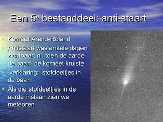 Een 5Een 5ee
bestanddeel: anti-staartbestanddeel: anti-staart
• Komeet Arend-RolandKomeet Arend-Roland
• Antistaart was enkele dagenAntistaart was enkele dagen
zichtbaar, nl. toen de aardezichtbaar, nl. toen de aarde
de baan de komeet kruistede baan de komeet kruiste
• verklaring: stofdeeltjes inverklaring: stofdeeltjes in
de baande baan
• Als die stofdeeltjes in deAls die stofdeeltjes in de
aarde inslaan zien weaarde inslaan zien we
meteorenmeteoren
 