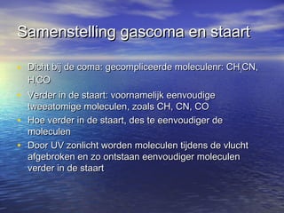 Samenstelling gascoma en staartSamenstelling gascoma en staart
• Dicht bij de coma: gecompliceerde moleculenr: CHDicht bij de coma: gecompliceerde moleculenr: CH33CN,CN,
HH22COCO
• Verder in de staart: voornamelijk eenvoudigeVerder in de staart: voornamelijk eenvoudige
tweeatomige moleculen, zoals CH, CN, COtweeatomige moleculen, zoals CH, CN, CO
• Hoe verder in de staart, des te eenvoudiger deHoe verder in de staart, des te eenvoudiger de
moleculenmoleculen
• Door UV zonlicht worden moleculen tijdens de vluchtDoor UV zonlicht worden moleculen tijdens de vlucht
afgebroken en zo ontstaan eenvoudiger moleculenafgebroken en zo ontstaan eenvoudiger moleculen
verder in de staartverder in de staart
 