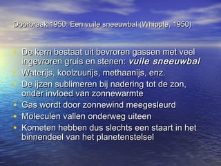 Doorbraak 1950: Een vuile sneeuwbal (Whipple, 1950)Doorbraak 1950: Een vuile sneeuwbal (Whipple, 1950)
• De kern bestaat uit bevroren gassen met veelDe kern bestaat uit bevroren gassen met veel
ingevroren gruis en stenen:ingevroren gruis en stenen: vuile sneeuwbalvuile sneeuwbal
• Waterijs, koolzuurijs, methaanijs, enz.Waterijs, koolzuurijs, methaanijs, enz.
• De ijzen sublimeren bij nadering tot de zon,De ijzen sublimeren bij nadering tot de zon,
onder invloed van zonnewarmteonder invloed van zonnewarmte
• Gas wordt door zonnewind meegesleurdGas wordt door zonnewind meegesleurd
• Moleculen vallen onderweg uiteenMoleculen vallen onderweg uiteen
• Kometen hebben dus slechts een staart in hetKometen hebben dus slechts een staart in het
binnendeel van het planetenstelselbinnendeel van het planetenstelsel
 