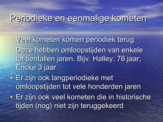 Periodieke en eenmalige kometenPeriodieke en eenmalige kometen
• Veel kometen komen periodiek terugVeel kometen komen periodiek terug
• Deze hebben omloopstijden van enkeleDeze hebben omloopstijden van enkele
tot tientallen jaren. Bijv. Halley: 76 jaar;tot tientallen jaren. Bijv. Halley: 76 jaar;
Encke 3 jaarEncke 3 jaar
• Er zijn ook langperiodieke metEr zijn ook langperiodieke met
omloopstijden tot vele honderden jarenomloopstijden tot vele honderden jaren
• Er zijn ook veel kometen die in historischeEr zijn ook veel kometen die in historische
tijden (nog) niet zijn teruggekeerdtijden (nog) niet zijn teruggekeerd
 