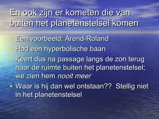 En ook zijn er kometen die vanEn ook zijn er kometen die van
buiten het planetenstelsel komenbuiten het planetenstelsel komen
• Een voorbeeld: Arend-RolandEen voorbeeld: Arend-Roland
• Had een hyperbolische baanHad een hyperbolische baan
• Keert dus na passage langs de zon terugKeert dus na passage langs de zon terug
naar de ruimte buiten het planetenstelsel;naar de ruimte buiten het planetenstelsel;
we zien hemwe zien hem nooit meernooit meer
• Waar is hij dan wel ontstaan?? Stellig nietWaar is hij dan wel ontstaan?? Stellig niet
in het planetenstelselin het planetenstelsel
 