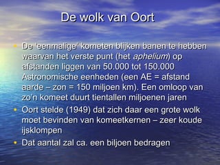 De wolk van OortDe wolk van Oort
• De ‘eenmalige’ kometen blijken banen te hebbenDe ‘eenmalige’ kometen blijken banen te hebben
waarvan het verste punt (hetwaarvan het verste punt (het apheliumaphelium) op) op
afstanden liggen van 50.000 tot 150.000afstanden liggen van 50.000 tot 150.000
Astronomische eenheden (een AE = afstandAstronomische eenheden (een AE = afstand
aarde – zon = 150 miljoen km). Een omloop vanaarde – zon = 150 miljoen km). Een omloop van
zo’n komeet duurt tientallen miljoenen jarenzo’n komeet duurt tientallen miljoenen jaren
• Oort stelde (1949) dat zich daar een grote wolkOort stelde (1949) dat zich daar een grote wolk
moet bevinden van komeetkernen – zeer koudemoet bevinden van komeetkernen – zeer koude
ijsklompenijsklompen
• Dat aantal zal ca. een biljoen bedragenDat aantal zal ca. een biljoen bedragen
 