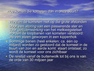 Hoe komen die kometen dan in onze buurt?Hoe komen die kometen dan in onze buurt?
• We zien de kometen niet op die grote afstandenWe zien de kometen niet op die grote afstanden
• Door eenDoor een storingstoring van een passerende ster envan een passerende ster en
doordoor getijdenwerkinggetijdenwerking van het melkwegstelselvan het melkwegstelsel
worden de loopbanen van kometen verstoord:worden de loopbanen van kometen verstoord:
als een steen geworpen in een kippenhokals een steen geworpen in een kippenhok
• Sommige banen (héél enkelen; ca. één opSommige banen (héél enkelen; ca. één op
miljard) worden zo gestoord dat de komeet in demiljard) worden zo gestoord dat de komeet in de
buurt van zon en aarde komt: staart ontstaat; zobuurt van zon en aarde komt: staart ontstaat; zo
wordt de komeet voor ons zichtbaarwordt de komeet voor ons zichtbaar
• De reistijd vanaf de buitenwolk tot bij ons is vanDe reistijd vanaf de buitenwolk tot bij ons is van
de orde van 30 miljoen jaarde orde van 30 miljoen jaar
 