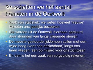 Zo schatten we het aantalZo schatten we het aantal
kometen in de Oortwolkkometen in de Oortwolk
• Zaak van statistiek: we weten hoeveel ‘nieuwe’Zaak van statistiek: we weten hoeveel ‘nieuwe’
kometen ons jaarlijks bezoekenkometen ons jaarlijks bezoeken
• Die worden uit de Oortwolk hierheen gestuurdDie worden uit de Oortwolk hierheen gestuurd
door storingen van langs vliegende sterrendoor storingen van langs vliegende sterren
• De meeste gestoorde ijsklompen zullen met eenDe meeste gestoorde ijsklompen zullen met een
wijde boog (voor ons onzichtbaar) langs onswijde boog (voor ons onzichtbaar) langs ons
heen vliegen; één op miljard voor ons zichtbaarheen vliegen; één op miljard voor ons zichtbaar
• En dan is het een zaak van zorgvuldig rekenenEn dan is het een zaak van zorgvuldig rekenen
 