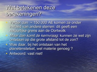 Wat betekenen dezeWat betekenen deze
berekeningen?berekeningen?
• Verder dan ~ 150.000 AE komen ze onderVerder dan ~ 150.000 AE komen ze onder
invloed van andere sterren: dit geeft eeninvloed van andere sterren: dit geeft een
natuurlijke grens aan de Oortwolknatuurlijke grens aan de Oortwolk
• Maar dan komt de kernvraagMaar dan komt de kernvraag: kunnen ze wel zijn: kunnen ze wel zijn
ontstaanontstaan op die grote afstand tot de zon?op die grote afstand tot de zon?
• Was daar, bij het ontstaan van hetWas daar, bij het ontstaan van het
planetenstelsel, wel materie genoeg ?planetenstelsel, wel materie genoeg ?
• Antwoord: vast niet!Antwoord: vast niet!
 