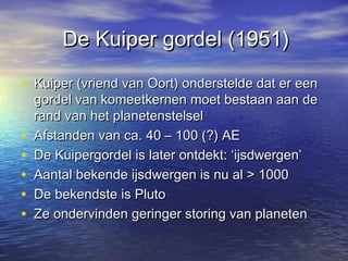 De Kuiper gordel (1951)De Kuiper gordel (1951)
• Kuiper (vriend van Oort) onderstelde dat er eenKuiper (vriend van Oort) onderstelde dat er een
gordel van komeetkernen moet bestaan aan degordel van komeetkernen moet bestaan aan de
rand van het planetenstelselrand van het planetenstelsel
• Afstanden van ca. 40 – 100 (?) AEAfstanden van ca. 40 – 100 (?) AE
• De Kuipergordel is later ontdekt: ‘ijsdwergen’De Kuipergordel is later ontdekt: ‘ijsdwergen’
• Aantal bekende ijsdwergen is nu al > 1000Aantal bekende ijsdwergen is nu al > 1000
• De bekendste is PlutoDe bekendste is Pluto
• Ze ondervinden geringer storing van planetenZe ondervinden geringer storing van planeten
 