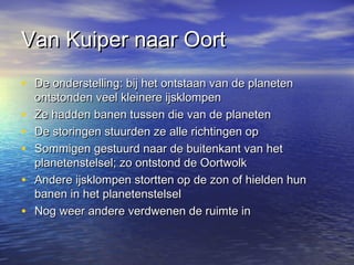 Van Kuiper naar OortVan Kuiper naar Oort
• De onderstelling: bij het ontstaan van de planetenDe onderstelling: bij het ontstaan van de planeten
ontstonden veel kleinere ijsklompenontstonden veel kleinere ijsklompen
• Ze hadden banen tussen die van de planetenZe hadden banen tussen die van de planeten
• De storingen stuurden ze alle richtingen opDe storingen stuurden ze alle richtingen op
• Sommigen gestuurd naar de buitenkant van hetSommigen gestuurd naar de buitenkant van het
planetenstelsel; zo ontstond de Oortwolkplanetenstelsel; zo ontstond de Oortwolk
• Andere ijsklompen stortten op de zon of hielden hunAndere ijsklompen stortten op de zon of hielden hun
banen in het planetenstelselbanen in het planetenstelsel
• Nog weer andere verdwenen de ruimte inNog weer andere verdwenen de ruimte in
 