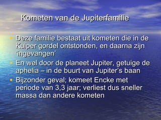 Kometen van de JupiterfamilieKometen van de Jupiterfamilie
• Deze familie bestaat uit kometen die in deDeze familie bestaat uit kometen die in de
Kuiper gordel ontstonden, en daarna zijnKuiper gordel ontstonden, en daarna zijn
‘ingevangen’‘ingevangen’
• En wel door de planeet Jupiter, getuige deEn wel door de planeet Jupiter, getuige de
aphelia – in de buurt van Jupiter’s baanaphelia – in de buurt van Jupiter’s baan
• Bijzonder geval; komeet Encke metBijzonder geval; komeet Encke met
periode van 3,3 jaar; verliest dus snellerperiode van 3,3 jaar; verliest dus sneller
massa dan andere kometenmassa dan andere kometen
 
