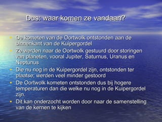 Dus: waar komen ze vandaan?Dus: waar komen ze vandaan?
• De kometen van de Oortwolk ontstonden aan deDe kometen van de Oortwolk ontstonden aan de
binnenkant van de Kuipergordelbinnenkant van de Kuipergordel
• Ze werden naar de Oortwolk gestuurd door storingenZe werden naar de Oortwolk gestuurd door storingen
van planeten, vooral Jupiter, Saturnus, Uranus envan planeten, vooral Jupiter, Saturnus, Uranus en
NeptunusNeptunus
• Die nu nog in de Kuipergordel zijn, ontstonden terDie nu nog in de Kuipergordel zijn, ontstonden ter
plaatse; werden veel minder gestoordplaatse; werden veel minder gestoord
• De Oortwolk kometen ontstonden dus bij hogereDe Oortwolk kometen ontstonden dus bij hogere
temperaturen dan die welke nu nog in de Kuipergordeltemperaturen dan die welke nu nog in de Kuipergordel
zijn.zijn.
• Dit kan onderzocht worden door naar de samenstellingDit kan onderzocht worden door naar de samenstelling
van de kernen te kijkenvan de kernen te kijken
 