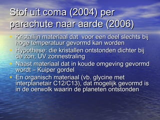Stof uit coma (2004) perStof uit coma (2004) per
parachute naar aarde (2006)parachute naar aarde (2006)
• Kristallijn materiaal dat voor een deel slechts bijKristallijn materiaal dat voor een deel slechts bij
hoge temperatuur gevormd kan wordenhoge temperatuur gevormd kan worden
• Hypothese: die kristallen ontstonden dichter bijHypothese: die kristallen ontstonden dichter bij
de zon; UV zonnestralingde zon; UV zonnestraling
• Naast materiaal dat in koude omgeving gevormdNaast materiaal dat in koude omgeving gevormd
wordt – Kuiper gordelwordt – Kuiper gordel
• En organisch materiaal (vb. glycine metEn organisch materiaal (vb. glycine met
interplanetair C12/C13), dat mogelijk gevormd isinterplanetair C12/C13), dat mogelijk gevormd is
in de oerwolk waarin de planeten ontstondenin de oerwolk waarin de planeten ontstonden
 