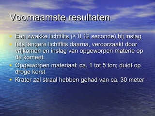 Voornaamste resultatenVoornaamste resultaten
• Een zwakke lichtflits (< 0,12 seconde) bij inslagEen zwakke lichtflits (< 0,12 seconde) bij inslag
• Iets langere lichtflits daarna, veroorzaakt doorIets langere lichtflits daarna, veroorzaakt door
vrijkomen en inslag van opgeworpen materie opvrijkomen en inslag van opgeworpen materie op
de komeet.de komeet.
• Opgeworpen materiaal: ca. 1 tot 5 ton; duidt opOpgeworpen materiaal: ca. 1 tot 5 ton; duidt op
droge korstdroge korst
• Krater zal straal hebben gehad van ca. 30 meterKrater zal straal hebben gehad van ca. 30 meter
 