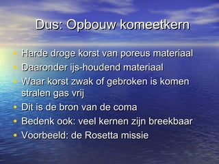 Dus: Opbouw komeetkernDus: Opbouw komeetkern
• Harde droge korst van poreus materiaalHarde droge korst van poreus materiaal
• Daaronder ijs-houdend materiaalDaaronder ijs-houdend materiaal
• Waar korst zwak of gebroken is komenWaar korst zwak of gebroken is komen
stralen gas vrijstralen gas vrij
• Dit is de bron van de comaDit is de bron van de coma
• Bedenk ook: veel kernen zijn breekbaarBedenk ook: veel kernen zijn breekbaar
• Voorbeeld: de Rosetta missieVoorbeeld: de Rosetta missie
 