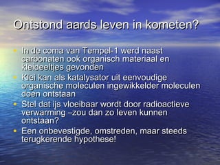 Ontstond aards leven in kometen?Ontstond aards leven in kometen?
• In de coma van Tempel-1 werd naastIn de coma van Tempel-1 werd naast
carbonaten ook organisch materiaal encarbonaten ook organisch materiaal en
kleideeltjes gevondenkleideeltjes gevonden
• Klei kan als katalysator uit eenvoudigeKlei kan als katalysator uit eenvoudige
organische moleculen ingewikkelder moleculenorganische moleculen ingewikkelder moleculen
doen ontstaandoen ontstaan
• Stel dat ijs vloeibaar wordt door radioactieveStel dat ijs vloeibaar wordt door radioactieve
verwarming –zou dan zo leven kunnenverwarming –zou dan zo leven kunnen
ontstaan?ontstaan?
• Een onbevestigde, omstreden, maar steedsEen onbevestigde, omstreden, maar steeds
terugkerende hypothese!terugkerende hypothese!
 
