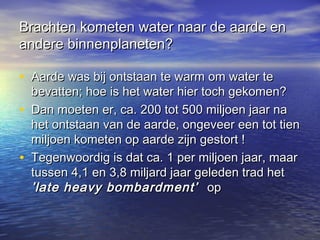 Brachten kometen water naar de aarde enBrachten kometen water naar de aarde en
andere binnenplaneten?andere binnenplaneten?
• Aarde was bij ontstaan te warm om water teAarde was bij ontstaan te warm om water te
bevatten; hoe is het water hier toch gekomen?bevatten; hoe is het water hier toch gekomen?
• Dan moeten er, ca. 200 tot 500 miljoen jaar naDan moeten er, ca. 200 tot 500 miljoen jaar na
het ontstaan van de aarde, ongeveer een tot tienhet ontstaan van de aarde, ongeveer een tot tien
miljoen kometen op aarde zijn gestort !miljoen kometen op aarde zijn gestort !
• Tegenwoordig is dat ca. 1 per miljoen jaar, maarTegenwoordig is dat ca. 1 per miljoen jaar, maar
tussen 4,1 en 3,8 miljard jaar geleden trad hettussen 4,1 en 3,8 miljard jaar geleden trad het
’late heavy bombardment’’late heavy bombardment’ opop
 