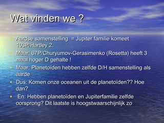Wat vinden we ?Wat vinden we ?
• Aardse samenstelling = Jupiter familie komeetAardse samenstelling = Jupiter familie komeet
103P/Hartley 2.103P/Hartley 2.
• Maar: 67P/Churyumov-Gerasimenko (Rosetta) heeft 3Maar: 67P/Churyumov-Gerasimenko (Rosetta) heeft 3
maal hoger D gehalte !maal hoger D gehalte !
• Maar: Planetoïden hebben zelfde D/H samenstelling alsMaar: Planetoïden hebben zelfde D/H samenstelling als
aardeaarde
• Dus: Komen onze oceanen uit de planetoïden?? HoeDus: Komen onze oceanen uit de planetoïden?? Hoe
dan?dan?
• En: Hebben planetoïden en Jupiterfamilie zelfdeEn: Hebben planetoïden en Jupiterfamilie zelfde
oorsprong? Dit laatste is hoogstwaarschijnlijk zooorsprong? Dit laatste is hoogstwaarschijnlijk zo
 