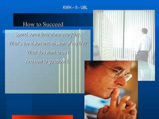 How to Succeed Spend some time alone everyday. What's the vision and mission of my life? What do I want to be? And how to go about it. KWH – II - UBL 