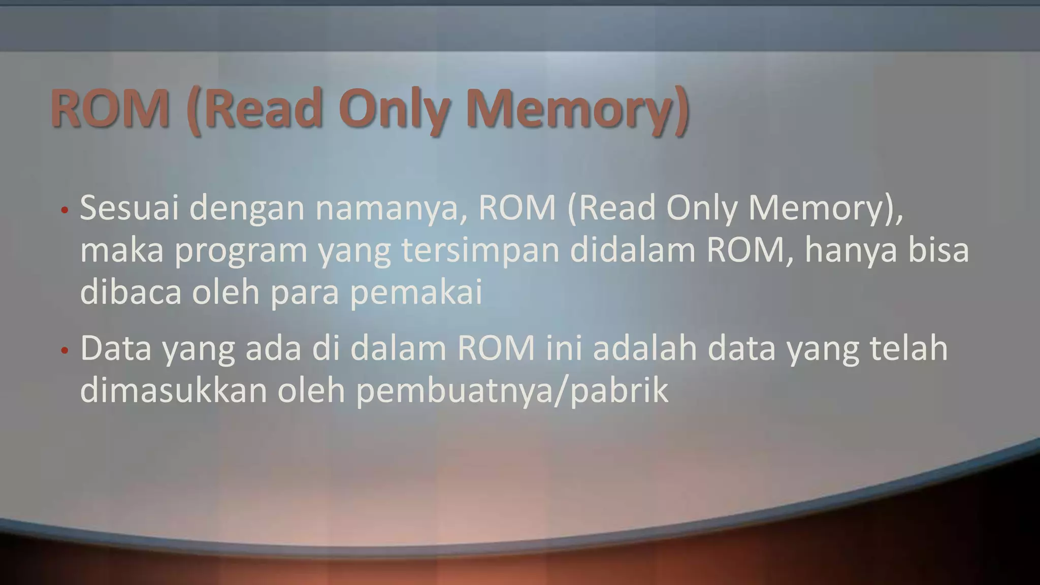 ROM (Read Only Memory)
Sesuai dengan namanya, ROM (Read Only Memory),
maka program yang tersimpan didalam ROM, hanya bisa
dibaca oleh para pemakai
• Data yang ada di dalam ROM ini adalah data yang telah
dimasukkan oleh pembuatnya/pabrik
•

 