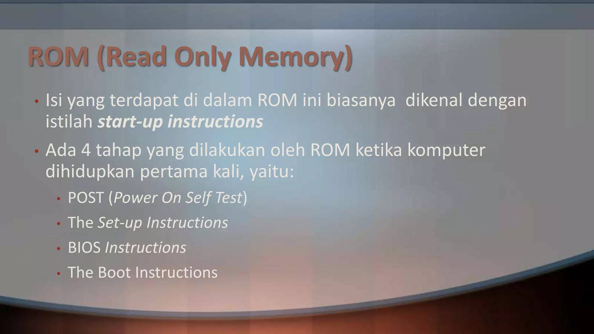 ROM (Read Only Memory)
•
•

Isi yang terdapat di dalam ROM ini biasanya dikenal dengan
istilah start-up instructions
Ada 4 tahap yang dilakukan oleh ROM ketika komputer
dihidupkan pertama kali, yaitu:
•
•
•
•

POST (Power On Self Test)
The Set-up Instructions
BIOS Instructions
The Boot Instructions

 