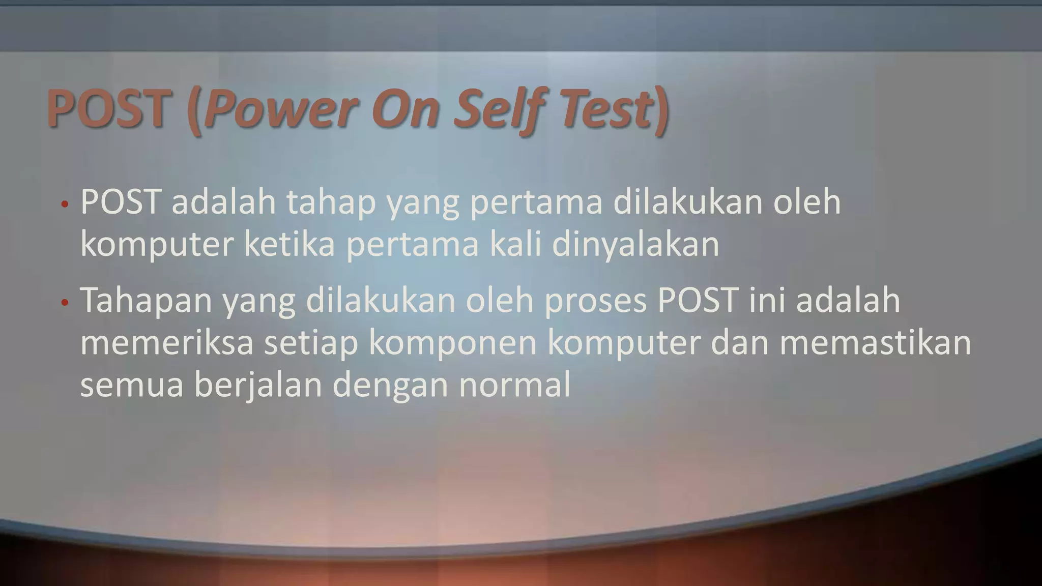 POST (Power On Self Test)
POST adalah tahap yang pertama dilakukan oleh
komputer ketika pertama kali dinyalakan
• Tahapan yang dilakukan oleh proses POST ini adalah
memeriksa setiap komponen komputer dan memastikan
semua berjalan dengan normal
•

 
