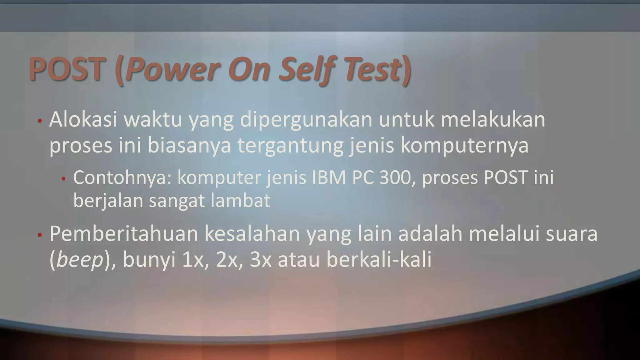 POST (Power On Self Test)
•

Alokasi waktu yang dipergunakan untuk melakukan
proses ini biasanya tergantung jenis komputernya
•

•

Contohnya: komputer jenis IBM PC 300, proses POST ini
berjalan sangat lambat

Pemberitahuan kesalahan yang lain adalah melalui suara
(beep), bunyi 1x, 2x, 3x atau berkali-kali

 